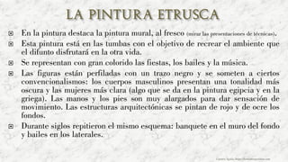  En la pintura destaca la pintura mural, al fresco (mirar las presentaciones de técnicas).
 Esta pintura está en las tumbas con el objetivo de recrear el ambiente que
el difunto disfrutará en la otra vida.
 Se representan con gran colorido las fiestas, los bailes y la música.
 Las figuras están perfiladas con un trazo negro y se someten a ciertos
convencionalismos: los cuerpos masculinos presentan una tonalidad más
oscura y las mujeres más clara (algo que se da en la pintura egipcia y en la
griega). Las manos y los pies son muy alargados para dar sensación de
movimiento. Las estructuras arquitectónicas se pintan de rojo y de ocre los
fondos.
 Durante siglos repitieron el mismo esquema: banquete en el muro del fondo
y bailes en los laterales.
Carmen Águila, https://hortushesperidum.com
 
