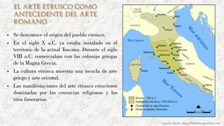 El arte etrusco como
antecedente del arte
romano
▪ Se desconoce el origen del pueblo etrusco.
▪ En el siglo X a.C. ya estaba instalado en el
territorio de la actual Toscana. Durante el siglo
VIII a.C. comerciaban con las colonias griegas
de la Magna Grecia.
▪ La cultura etrusca muestra una mezcla de arte
griego y arte oriental.
▪ Las manifestaciones del arte etrusco estuvieron
dominadas por las creencias religiosas y los
ritos funerarios.
Carmen Águila, https://hortushesperidum.com
 