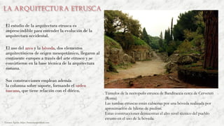 La arquitectura etrusca
El estudio de la arquitectura etrusca es
imprescindible para entender la evolución de la
arquitectura occidental.
El uso del arco y la bóveda, dos elementos
arquitectónicos de origen mesopotámico, llegaron al
continente europeo a través del arte etrusco y se
convirtieron en la base técnica de la arquitectura
romana.
Sus construcciones emplean además
la columna sobre soporte, formando el orden
toscano, que tiene relación con el dórico.
Túmulos de la necropolis etrusca de Banditaccia cerca de Cerveteri
(Roma)
Las tumbas etruscas están cubiertas por una bóveda realizada por
aproximación de hileras de piedras.
Estas construcciones demuestran el alto nivel técnico del pueblo
etrusto en el uso de la bóveda.
Carmen Águila, https://hortushesperidum.com
 