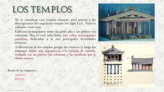 • No se conservan casi templos etruscos, pero gracias a las
descripciones del arquitecto romano del siglo I a.C. Vitruvio
sabemos como eran.
• Edificios rectangulares sobre un podio alto y un pórtico con
columnas. Tras el cual solía haber tres cellas rectangulares
paralelas, dedicadas a la tres principales divinidades
etruscas.
• A diferencias de los templos griegos los etruscos (y luego los
romanos) daban más importancia a la fachada de entrada,
realzada con un pórtico con columnas y las escaleras que le
daban acceso.
Fuente de las imágenes:
• Superior
• Inferior
Carmen Águila, https://hortushesperidum.com
 