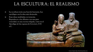  La escultura tenía una función funeraria. Los
sarcófagos son la obra más destacada.
 Eran obras modeladas en terracota.
Reproducen a los difuntos con una gran
veracidad, en una escena relajada, como en el
Sarcófago de los esposos de Cerveteri, S-VI
a.C.
Carmen Águila, https://hortushesperidum.com
 