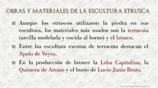  Aunque los etruscos utilizaron la piedra en sus
escultura, los materiales más usados son la terracota
(arcilla modelada y cocida al horno) y el bronce.
 Entre las escultura exentas de terracota destacan el
Apolo de Veyes.
 En la producción de bronce la Loba Capitolina, la
Quimera de Arezzo y el busto de Lucio Junio Bruto.
Carmen Águila, https://hortushesperidum.com
 