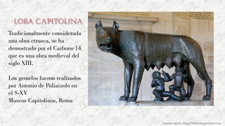 Loba Capitolina
Tradicionalmente considerada
una obra etrusca, se ha
demostrado por el Carbono 14
que es una obra medieval del
siglo XIII.
Los gemelos fueron realizados
por Antonio de Poliaiuolo en
el S-XV
Museos Capitolinos, Roma
Carmen Águila, https://hortushesperidum.com
 