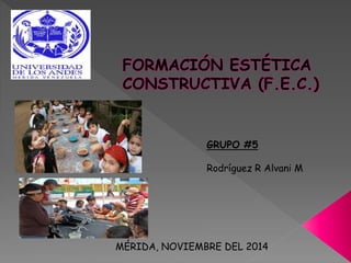 FORMACIÓN ESTÉTICA 
CONSTRUCTIVA (F.E.C.) 
GRUPO #5 
Rodríguez R Alvani M 
MÉRIDA, NOVIEMBRE DEL 2014 
 