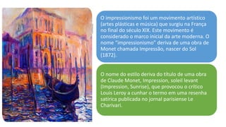 O impressionismo foi um movimento artístico
(artes plásticas e música) que surgiu na França
no final do século XIX. Este movimento é
considerado o marco inicial da arte moderna. O
nome “impressionismo” deriva de uma obra de
Monet chamada Impressão, nascer do Sol
(1872).
O nome do estilo deriva do título de uma obra
de Claude Monet, Impression, soleil levant
(Impression, Sunrise), que provocou o crítico
Louis Leroy a cunhar o termo em uma resenha
satírica publicada no jornal parisiense Le
Charivari.
 