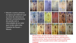 • Monet e outros pintores
da época perceberam que
as cores da natureza se
alteram constantemente
de acordo com a
intensidade da luz solar
que incide sobre elas
Catedral de Rouen –
Monet.
Monet pintou, durante um ano, cinquenta imagens, em
horários diferentes, da Catedral de Rouen, reproduzindo a
incidência da luz. Assim, ele pretendia analisar as diferentes
influências que a luz pode exercer sobre a percepção da
realidade.
 