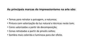 As principais marcas do impressionismo na arte são:
• Temas para retratar a paisagem, a natureza;
• Pintura com valorização da luz natural e técnicas neste tom;
• Cores valorizadas a partir de decomposição;
• Cenas retratadas a partir de pincéis soltos;
• Sombra mais colorida e luminosa para dar efeito.
 