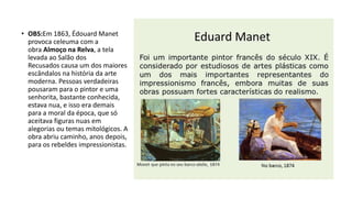 • OBS:Em 1863, Édouard Manet
provoca celeuma com a
obra Almoço na Relva, a tela
levada ao Salão dos
Recusados causa um dos maiores
escândalos na história da arte
moderna. Pessoas verdadeiras
pousaram para o pintor e uma
senhorita, bastante conhecida,
estava nua, e isso era demais
para a moral da época, que só
aceitava figuras nuas em
alegorias ou temas mitológicos. A
obra abriu caminho, anos depois,
para os rebeldes impressionistas.
 