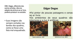 OBS: Degas, diferente dos
outros artistas, não era
adepto da pintura ao ar livre,
preferia produzir no estúdio.
• Suas imagens são
sempre cortadas nas
bordas dos quadros,
como se fosse uma
foto mal enquadrada.
 