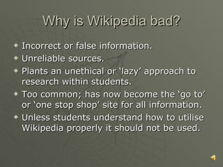 Why is Wikipedia bad? Incorrect or false information. Unreliable sources. Plants an unethical or ‘lazy’ approach to research within students. Too common; has now become the ‘go to’ or ‘one stop shop’ site for all information. Unless students understand how to utilise Wikipedia properly it should not be used. 