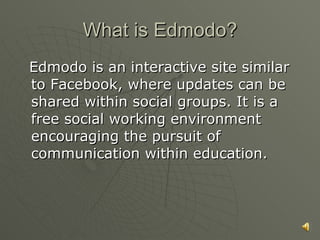 What is Edmodo? Edmodo is an interactive site similar to Facebook, where updates can be shared within social groups. It is a free social working environment encouraging the pursuit of communication within education. 
