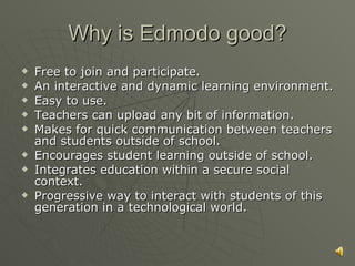 Why is Edmodo good? Free to join and participate. An interactive and dynamic learning environment. Easy to use. Teachers can upload any bit of information. Makes for quick communication between teachers and students outside of school. Encourages student learning outside of school. Integrates education within a secure social context. Progressive way to interact with students of this generation in a technological world. 