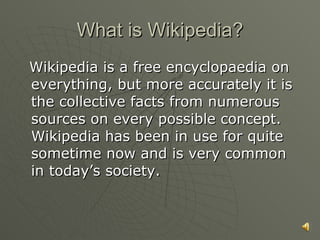 What is Wikipedia? Wikipedia is a free encyclopaedia on everything, but more accurately it is the collective facts from numerous sources on every possible concept. Wikipedia has been in use for quite sometime now and is very common in today’s society. 