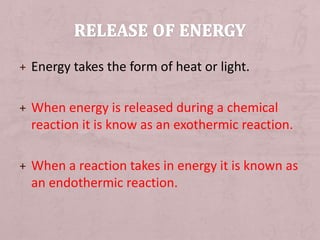 + Energy takes the form of heat or light. 
+ When energy is released during a chemical 
reaction it is know as an exothermic reaction. 
+ When a reaction takes in energy it is known as 
an endothermic reaction. 
 
