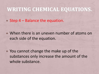 + Step 4 – Balance the equation. 
+ When there is an uneven number of atoms on 
each side of the equation. 
+ You cannot change the make up of the 
substances only increase the amount of the 
whole substance. 
 