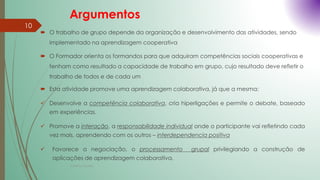 Argumentos
 O trabalho de grupo depende da organização e desenvolvimento das atividades, sendo
implementado na aprendizagem cooperativa
 O Formador orienta os formandos para que adquiram competências sociais cooperativas e
tenham como resultado a capacidade de trabalho em grupo, cujo resultado deve refletir o
trabalho de todos e de cada um
 Esta atividade promove uma aprendizagem colaborativa, já que a mesma:
 Desenvolve a competência colaborativa, cria hiperligações e permite o debate, baseado
em experiências.
 Promove a interação, a responsabilidade individual onde o participante vai refletindo cada
vez mais, aprendendo com os outros – interdependencia positiva
 Favorece a negociação, o processamento grupal privilegiando a construção de
aplicações de aprendizagem colaborativa.
Cristina Cadete
10
 