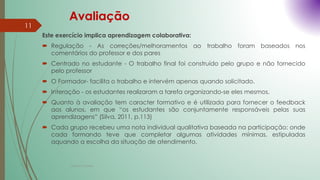 Avaliação
Este exercício implica aprendizagem colaborativa:
 Regulação - As correções/melhoramentos ao trabalho foram baseados nos
comentários do professor e dos pares
 Centrado no estudante - O trabalho final foi construído pelo grupo e não fornecido
pelo professor
 O Formador- facilita o trabalho e intervém apenas quando solicitado.
 Interação - os estudantes realizaram a tarefa organizando-se eles mesmos.
 Quanto à avaliação tem caracter formativo e é utilizada para fornecer o feedback
aos alunos, em que “os estudantes são conjuntamente responsáveis pelas suas
aprendizagens” (Silva, 2011, p.113)
 Cada grupo recebeu uma nota individual qualitativa baseada na participação: onde
cada formando teve que completar algumas atividades mínimas, estipuladas
aquando a escolha da situação de atendimento.
Cristina Cadete
11
 