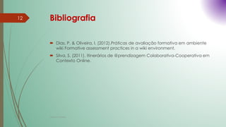Bibliografia
 Dias, P. & Oliveira, I. (2012).Práticas de avaliação formativa em ambiente
wiki Formative assessment practices in a wiki environment.
 Silva, S. (2011). Itinerários de @prendizagem Colaborativa-Cooperativa em
Contexto Online.
Cristina Cadete
12
 