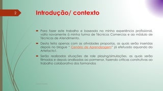 Introdução/ contexto
 Para fazer este trabalho e baseada na minha experiência profissional,
volto novamente à minha turma de Técnicos Comercias e ao módulo de
Técnicas de Atendimento.
 Desta feita apenas com as atividades propostas, as quais serão inseridas
depois no blogue “ Cenário de Aprendizagem” já efetuado aquando do
Artefacto1.
 Serão realizadas situações de role playing/simulações, as quais serão
filmadas e depois analisadas ao pormenor, fazendo criticas construtivas ao
trabalho colaborativo dos formandos
2
Cristina Cadete
 