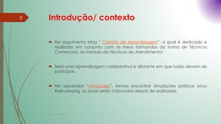 Introdução/ contexto
 No seguimento blog “ Cenário de Aprendizagem”, o qual é dedicado e
realizado em conjunto com os meus formandos da turma de Técnicos
Comerciais, no módulo de Técnicas de Atendimento!
 Será uma aprendizagem colaborativa e aliciante em que todos devem de
participar.
 No separador “Atividades”, iremos encontrar simulações práticas e/ou
Role-playing, as quais serão colocadas depois de realizadas.
3
Cristina Cadete
 