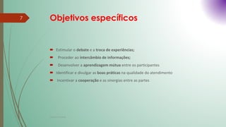 Objetivos específicos
 Estimular o debate e a troca de experiências;
 Proceder ao intercâmbio de informações;
 Desenvolver a aprendizagem mútua entre os participantes
 Identificar e divulgar as boas práticas na qualidade do atendimento
 Incentivar a cooperação e as sinergias entre as partes
Cristina Cadete
7
 