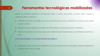 Ferramentas tecnológicas mobilizadas
Depois da atividade realizada e da discussão sobre a mesma apontando os pontos fortes e fracos e
respetivas criticas construtivas
 Utilização do email da Google, para trocas de informações entre os elementos da turma e para poder
aceder ao blog.
 Utilização e uso do blog para a partilha de informações e comunicação sobre os trabalhos.
 Elaboração de vídeos (Youtube), power point, slideshare para apresentação das atividades e inseri-las no
blog
Como operacionalizar o uso das ferramentas tecnológicas
 Elaborando vídeos, power point, slideshare, etc para apresentação das atividades, segundo diretrizes do
professor para colocar no blog.
8
Cristina Cadete
 