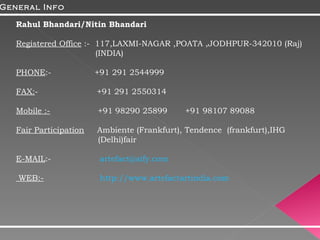 Rahul Bhandari/Nitin Bhandari Registered Office  :-  117,LAXMI-NAGAR ,POATA ,JODHPUR-342010 (Raj)    (INDIA) PHONE :-  +91 291 2544999  FAX: -  +91 291 2550314 Mobile :-   +91 98290 25899  +91 98107 89088 Fair Participation    Ambiente (Frankfurt), Tendence  (frankfurt),IHG    (Delhi)fair E-MAIL :-  [email_address] WEB:-   http://www.artefactartindia.com General Info 