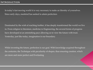 Introduction In today’s fast moving world it is very necessary to make an Identity of yourselves. Since early days, mankind has seeked to attain perfection.  Dominated by the wish of reaching further, it has deeply transformed the world we live in. From religion to literature, medicine to Engineering, the several forms of progress have developed at an astonishing pace allowing us to view the future with trust. Yesterday, just like today, imagination is our boundary. While inventing the future, perfection is our goal. With knowledge acquired throughout the centuries, the Technique with peculiarity of shapes, thus ensuring creation, which are more and more perfect and Everlasting  