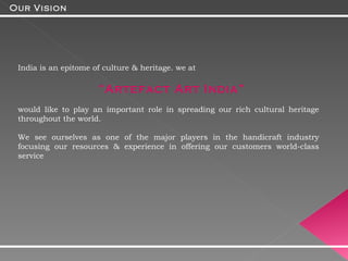 India is an epitome of culture & heritage. we at  “ Artefact Art India”  would like to play an important role in spreading our rich cultural heritage throughout the world. We see ourselves as one of the major players in the handicraft industry focusing our resources & experience in offering our customers world-class service  Our Vision 