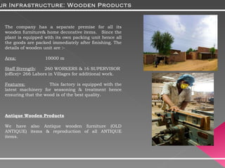 The company has a separate premise for all its wooden furniture& home decorative items.  Since the plant is equipped with its own packing unit hence all the goods are packed immediately after finishing. The details of wooden unit are :-  Area:   10000 m Staff Strength :  260 WORKERS & 16 SUPERVISOR  (office)+ 266 Labors in Villages for additional work. Features:   This factory is equipped with the latest machinery for seasoning & treatment hence ensuring that the wood is of the best quality. Antique Wooden Products We have also Antique wooden furniture (OLD ANTIQUE) items & reproduction of all ANTIQUE items. Our Infrastructure: Wooden Products 