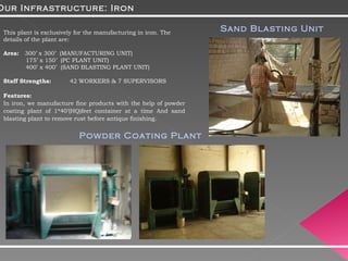 This plant is exclusively for the manufacturing in iron. The details of the plant are: Area:  300’ x 300’  (MANUFACTURING UNIT) 175’ x 150’  (PC PLANT UNIT) 400’ x 400’  (SAND BLASTING PLANT UNIT) Staff Strengths:  42 WORKERS & 7 SUPERVISORS Features: In iron, we manufacture fine products with the help of powder coating plant of 1*40’(HQ)feet container at a time And sand blasting plant to remove rust before antique finishing. Our Infrastructure: Iron Powder Coating Plant Sand Blasting Unit 