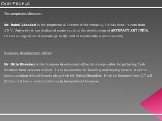 The proprietor/director:- Mr. Rahul Bhandari  is the proprietor & director of the company. He has done  b.com from J.N.V. University & has dedicated entire youth to the development of  ARTEFACT ART INDIA . He has an experience & knowledge in the field of handicrafts is incomparable. Business  development  officer :- Mr. Nitin Bhandari  is the business development officer & is responsible for gathering fresh business from overseas market.  He is responsible for handling and buying houses  & overall communication with all buyers along with Mr. Rahul Bhandari.  He is an Engineer from C.T.A.E (Udaipur) & has a master’s diploma in international business Our People 