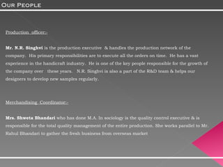 Production  officer:- Mr. N.R. Singhvi  is the production executive  & handles the production network of the company.  His primary responsibilities are to execute all the orders on time.  He has a vast experience in the handicraft industry.  He is one of the key people responsible for the growth of the company over  these years.  N.R. Singhvi is also a part of the R&D team & helps our designers to develop new samples regularly. Merchandising  Coordinator:-   Mrs. Shweta Bhandari  who has done M.A. In sociology is the quality control executive & is responsible for the total quality management of the entire production. She works parallel to Mr. Rahul Bhandari to gather the fresh business from overseas market Our People 