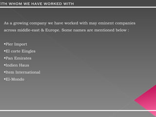 As a growing company we have worked with may eminent companies across middle-east & Europe. Some names are mentioned below : Pier Import  El corte Eingles Pan Emirates Indien Haus Item International El-Mondo With whom we have worked with 