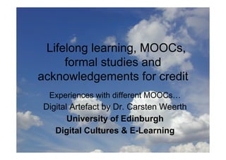 Lifelong learning: MOOCs,
formal studies, certificates,
acknowledgements of credit
 Experiences with different MOOCs…
Digital Artefact by Dr. Carsten Weerth
       University of Edinburgh
   E-Learning & Digital Cultures
 