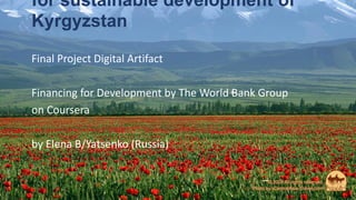 for sustainable development of
Kyrgyzstan
Final Project Digital Artifact
Financing for Development by The World Bank Group
on Coursera
by Elena B/Yatsenko (Russia)
 