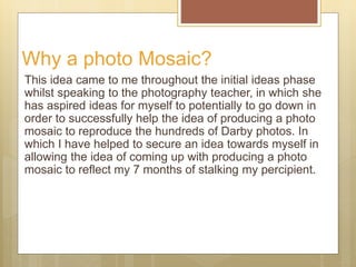 Why a photo Mosaic?
This idea came to me throughout the initial ideas phase
whilst speaking to the photography teacher, in...