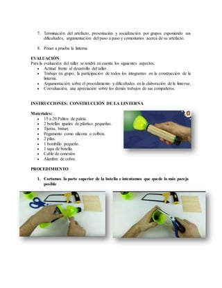 7. Terminación del artefacto, presentación y socialización por grupos exponiendo sus
dificultades, argumentación del paso a paso y comentarios acerca de su artefacto.
8. Poner a prueba la linterna.
EVALUACIÓN
Para la evaluación del taller se tendrá en cuenta los siguientes aspectos.
 Actitud frente al desarrollo del taller.
 Trabajo en grupo, la participación de todos los integrantes en la construcción de la
linterna.
 Argumentación sobre el procedimiento y dificultades en la elaboración de la linterna.
 Coevaluación, una apreciación sobre los demás trabajos de sus compañeros.
INSTRUCCIONES: CONSTRUCCIÓN DE LA LINTERNA
Materiales:
 15 a 20 Palitos de paleta.
 2 botellas iguales de plástico pequeñas.
 Tijeras, bisturi.
 Pegamento como silicona o colbón.
 2 pilas.
 1 bombillo pequeño.
 1 tapa de botella.
 Cable de conexión
 Alambre de cobre.
PROCEDIMIENTO
1. Cortamos la parte superior de la botella e intentamos que quede lo más pareja
posible
 