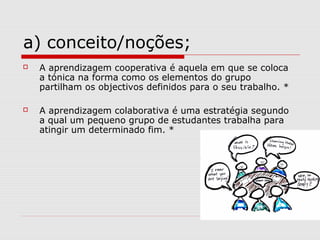 a) conceito/noções;
 A aprendizagem cooperativa é aquela em que se coloca
a tónica na forma como os elementos do grupo
pa...