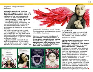 13
imaginación consiga salvar estos
obstáculos.

Aunque corra un poco el riesgo de
quitarle la magia a un asunto como este,
me gustaría que describieras cómo es el
momento en que, por primera vez, te
acercas a un texto que vas a ilustrar.
¿Cómo comienzan a cobrar cuerpo los
personajes, cuál es el proceso?
Cuando recibo un texto, normalmente me
acerco al texto leyéndolo con atención y
documentándome sobre el tema o la
ambientación del lugar donde la historia se
desarrolla.
Más tarde suelo pasar al diseño de los           problemático momento es el de la portada,
                                                 que normalmente necesita muchos bocetos     esquizofrenia?
personajes y de ahí al diseño global del                                                     Las dos Anas se llevan muy bien, quizá
libro. Cuando esta idea está clara, paso al      e inevitables discusiones.
                                                                                             porque pienso en imágenes en lugar de
diseño de las páginas, cuidando que texto e                                                  con palabras y esto hace que este sea
imágenes se integren sin que esto impida la      Aún más enriquecedor habrá sido el
                                                 proceso en el caso de Comenoches, el        proceso muy sencillo.
lectura de la historia.
Luego pasamos a la realización de los            primer álbum ilustrado del que, además,
                                                 tú eres la autora. ¿Qué relación has        Hemos hablado en otra ocasión sobre la
bocetos de las páginas, y cuando estos                                                       dificultad de encontrar textos
están aprobados por el editor, paso a la         experimentado entre la Ana Juan autora
                                                 y la Ana Juan ilustradora? ¿No hay en       interesantes para ilustrar. ¿Qué temas te
realización de los originales. El último y más                                               atraen más, o qué buscas en un texto
                                                 esta doble función algo de
                                                                                             para que te decidas a ilustrarlo?
                                                                                             Ante todo me interesa la universalidad de
                                                                                             las historias, suelo huir de localismos. Me
                                                                                             gusta que sean sugerentes, divertidas y
                                                                                             con una puerta a la fantasía siempre
                                                                                             abierta. Tengo debilidad por las historias
                                                                                             transgresoras y un poco irreverentes, pero
                                                                                             como ya te he explicado no es fácil
                                                                                             conseguir su publicación, las grandes
                                                                                             editoriales están muy preocupadas por las
                                                                                             cifras de ventas. Menos mal que, gracias a
                                                                                             las pequeñas editoriales que se arriesgan a
                                                                                             publicar libros “diferentes” que en alguna
                                                                                             ocasión dan la sorpresa de convertirse en
                                                                                             superventas, hay todavía una esperanza.
 