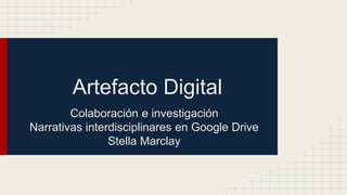 Artefacto Digital 
Colaboración e investigación 
Narrativas interdisciplinares en Google Drive 
Stella Marclay 
 