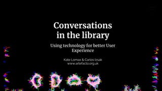 Conversations
in the library
Using technology for better User
Experience
Kate Lomax & Carlos Izsak
www.artefacto.org.uk
 
