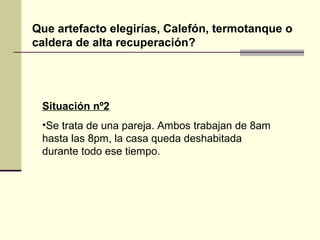 Que artefacto elegirías, Calefón, termotanque o
caldera de alta recuperación?




 Situación nº2
 •Se trata de una pareja. Ambos trabajan de 8am
 hasta las 8pm, la casa queda deshabitada
 durante todo ese tiempo.
 