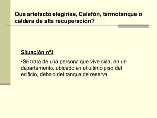 Que artefacto elegirías, Calefón, termotanque o
caldera de alta recuperación?




  Situación nº3
  •Se trata de una persona que vive sola, en un
  departamento, ubicado en el ultimo piso del
  edificio, debajo del tanque de reserva.
 