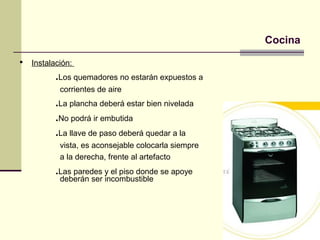Cocina
   Instalación:
           .Los quemadores no estarán expuestos a
            corrientes de aire
           .La plancha deberá estar bien nivelada
           .No podrá ir embutida
           .La llave de paso deberá quedar a la
            vista, es aconsejable colocarla siempre
            a la derecha, frente al artefacto
           .Las paredes y el piso donde se apoye
            deberán ser incombustible
 