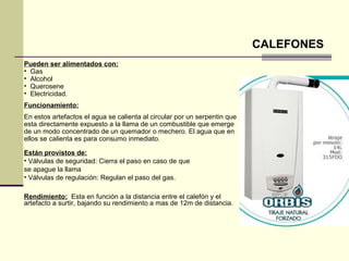 CALEFONES
Pueden ser alimentados con:
• Gas
• Alcohol
• Querosene
• Electricidad.
Funcionamiento:
En estos artefactos el agua se calienta al circular por un serpentin que
esta directamente expuesto a la llama de un combustible que emerge
de un modo concentrado de un quemador o mechero. El agua que en
ellos se calienta es para consumo inmediato.

Están provistos de:
• Válvulas de seguridad: Cierra el paso en caso de que
se apague la llama
• Válvulas de regulación: Regulan el paso del gas.

Rendimiento: Esta en función a la distancia entre el calefón y el
artefacto a surtir, bajando su rendimiento a mas de 12m de distancia.
 