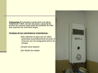 Colocación:El quemador puede tener una altura
máxima de 1.80m. Se han de ubicar, cerca de los
puntos de consumo para evitar las perdidas de calor
que suponen los recorridos largos.


Ventajas de los calentadores instantáneos:
            .Solo calientan el agua que se utiliza
             parándose automáticamente al cesar el
             consumo con el consiguiente ahorro de
             energía
            .Ocupan poco espacio
            .Son fáciles de instalar
 