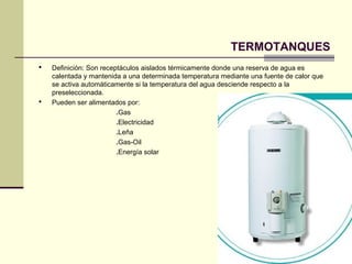 TERMOTANQUES
   Definición: Son receptáculos aislados térmicamente donde una reserva de agua es
    calentada y mantenida a una determinada temperatura mediante una fuente de calor que
    se activa automáticamente si la temperatura del agua desciende respecto a la
    preseleccionada.
   Pueden ser alimentados por:
                         .Gas
                         .Electricidad
                         .Leña
                         .Gas-Oil
                         .Energía solar
 