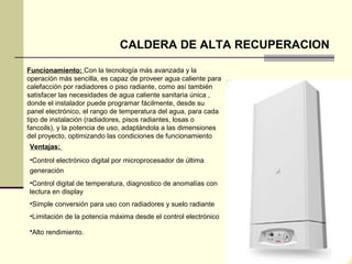 CALDERA DE ALTA RECUPERACION

Funcionamiento: Con la tecnología más avanzada y la
operación más sencilla, es capaz de proveer agua caliente para
calefacción por radiadores o piso radiante, como así también
satisfacer las necesidades de agua caliente sanitaria única ,
donde el instalador puede programar fácilmente, desde su
panel electrónico, el rango de temperatura del agua, para cada
tipo de instalación (radiadores, pisos radiantes, losas o
fancoils), y la potencia de uso, adaptándola a las dimensiones
del proyecto, optimizando las condiciones de funcionamiento
Ventajas:
•Control electrónico digital por microprocesador de última
generación
•Control digital de temperatura, diagnostico de anomalías con
lectura en display
•Simple conversión para uso con radiadores y suelo radiante
•Limitación de la potencia máxima desde el control electrónico

•Alto rendimiento.
 