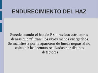 ENDURECIMIENTO DEL HAZ Sucede cuando el haz de Rx atraviesa estructuras densas que “filtran” los rayos menos energéticos. Se manifiesta por la aparición de lineas negras al no coincidir las lecturas realizadas por distintos detectores 
